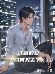 订婚前夕她跟白月光去了KTV txt